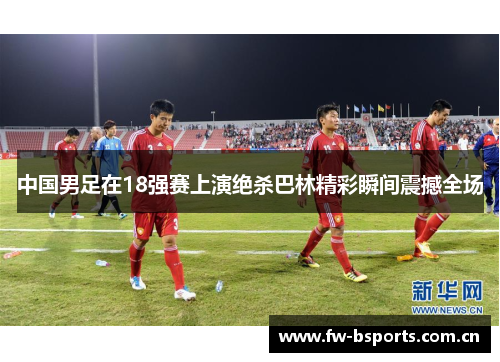 中国男足在18强赛上演绝杀巴林精彩瞬间震撼全场