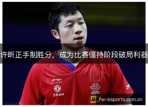 许昕正手制胜分,成为比赛僵持阶段破局利器 许昕正手制胜分,成为比赛僵持阶段破局利器
