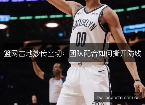 篮网击地妙传空切:团队配合如何撕开防线 篮网击地妙传空切:团队配合如何撕开防线