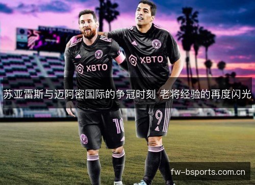 苏亚雷斯与迈阿密国际的争冠时刻 老将经验的再度闪光